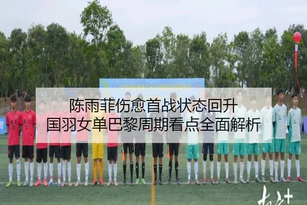 陈雨菲伤愈首战状态回升 国羽女单巴黎周期看点全面解析